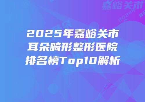 2025年嘉峪关市耳朵畸形整形医院排名榜Top10解析