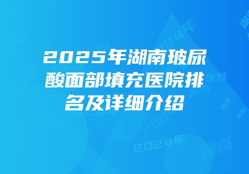 2025年湖南玻尿酸面部填充医院排名及详细介绍