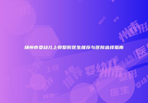 扬州市婴幼儿上颚整形医生推荐与医院选择指南