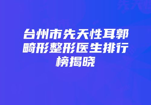 台州市先天性耳郭畸形整形医生排行榜揭晓