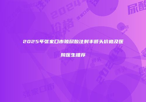 2025年张家口市玻尿酸注射丰额头价格及医院医生推荐