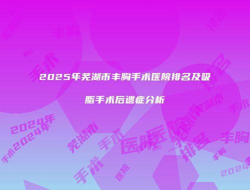 2025年芜湖市丰胸手术医院排名及吸脂手术后遗症分析