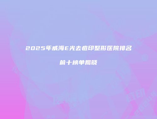 2025年威海E光去痘印整形医院排名前十榜单揭晓