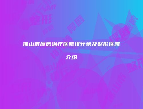 佛山市厚唇治疗医院排行榜及整形医院介绍
