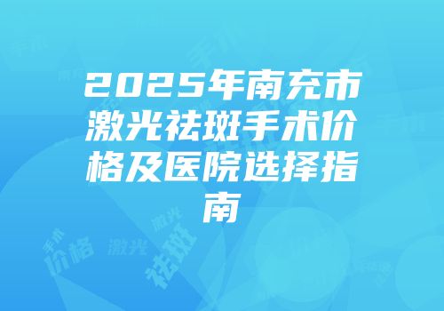 2025年南充市激光祛斑手术价格及医院选择指南