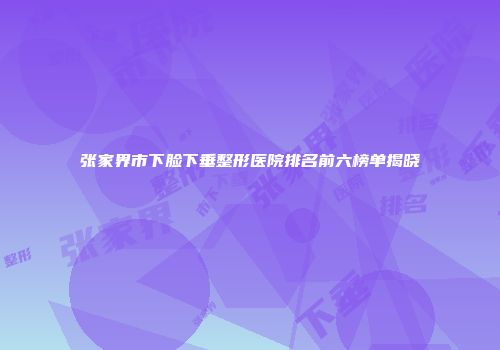 张家界市下脸下垂整形医院排名前六榜单揭晓
