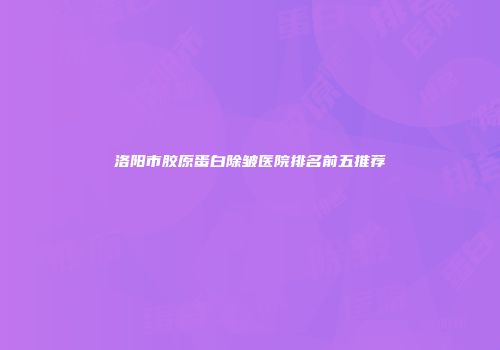 洛阳市胶原蛋白除皱医院排名前五推荐