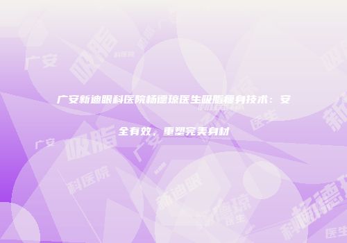 广安新迪眼科医院杨德琼医生吸脂瘦身技术：安全有效，重塑完美身材