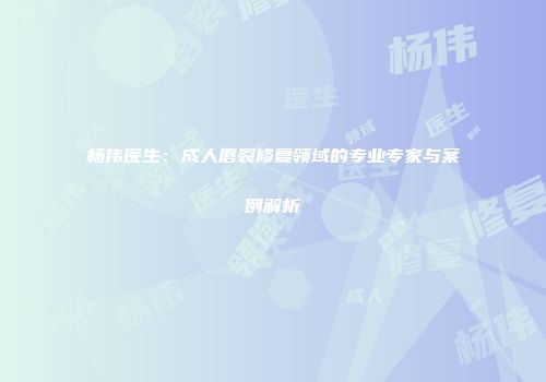 杨伟医生：成人唇裂修复领域的专业专家与案例解析