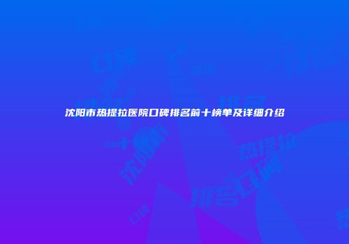 沈阳市热提拉医院口碑排名前十榜单及详细介绍