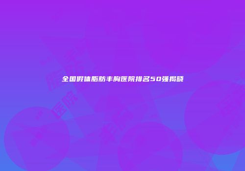 全国假体脂肪丰胸医院排名50强揭晓