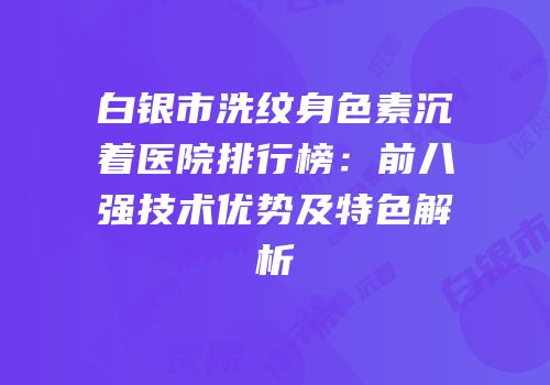 白银市洗纹身色素沉着医院排行榜：前八强技术优势及特色解析