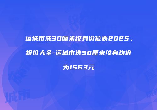 运城市洗30厘米纹身价位表2025，报价大全-运城市洗30厘米纹身均价为1563元