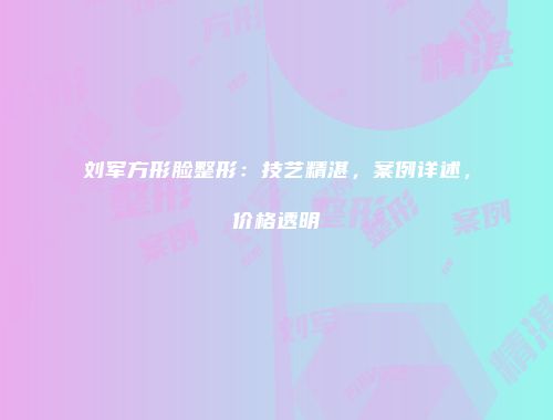 刘军方形脸整形：技艺精湛，案例详述，价格透明