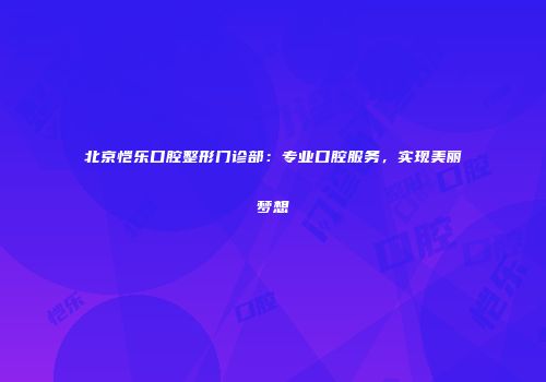 北京恺乐口腔整形门诊部：专业口腔服务，实现美丽梦想