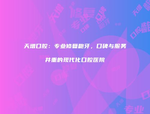 天增口腔：专业修复龅牙，口碑与服务并重的现代化口腔医院