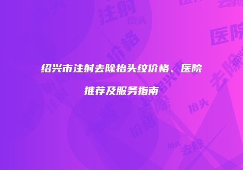 绍兴市注射去除抬头纹价格、医院推荐及服务指南