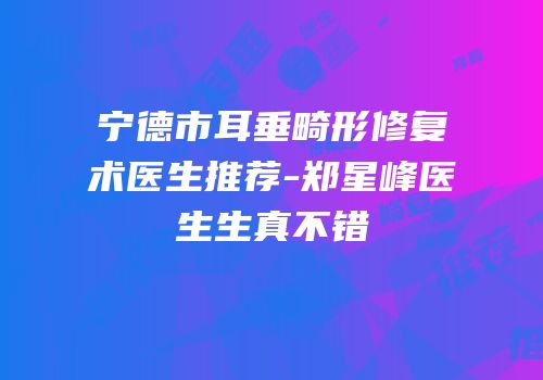 宁德市耳垂畸形修复术医生推荐-郑星峰医生生真不错