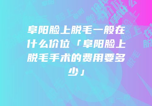阜阳脸上脱毛一般在什么价位「阜阳脸上脱毛手术的费用要多少」