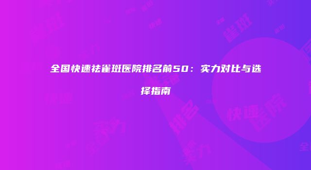 全国快速祛雀斑医院排名前50：实力对比与选择指南