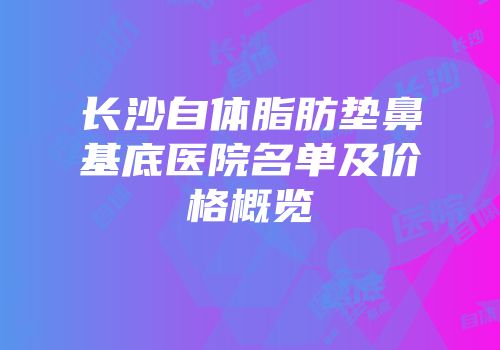 长沙自体脂肪垫鼻基底医院名单及价格概览