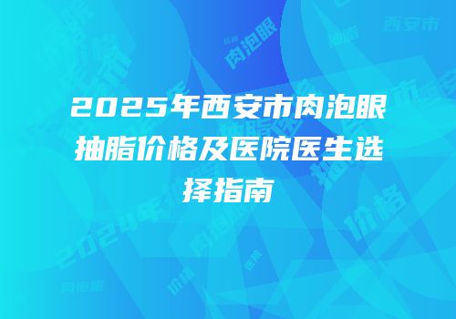2025年西安市肉泡眼抽脂价格及医院医生选择指南