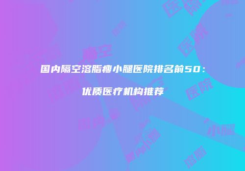 国内隔空溶脂瘦小腿医院排名前50：优质医疗机构推荐
