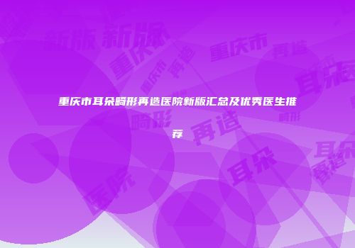重庆市耳朵畸形再造医院新版汇总及优秀医生推荐