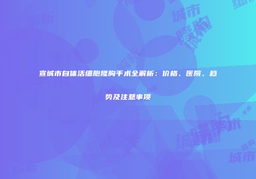 宣城市自体活细胞隆胸手术全解析：价格、医院、趋势及注意事项