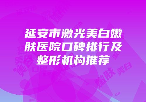 延安市激光美白嫩肤医院口碑排行及整形机构推荐