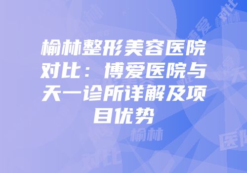 榆林整形美容医院对比：博爱医院与天一诊所详解及项目优势