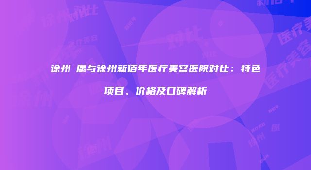 徐州氿愿与徐州新佰年医疗美容医院对比：特色项目、价格及口碑解析