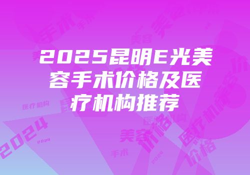 2025昆明E光美容手术价格及医疗机构推荐