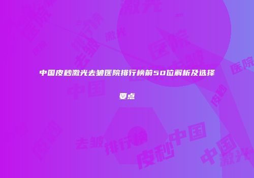 中国皮秒激光去皱医院排行榜前50位解析及选择要点