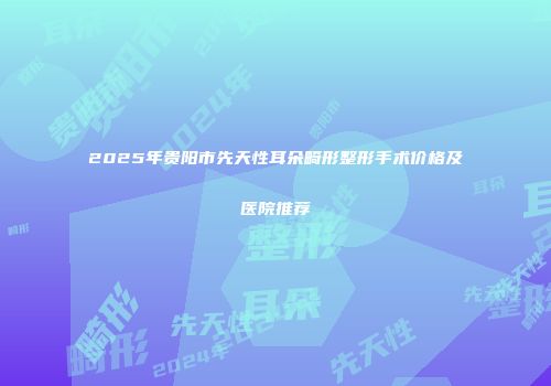2025年贵阳市先天性耳朵畸形整形手术价格及医院推荐