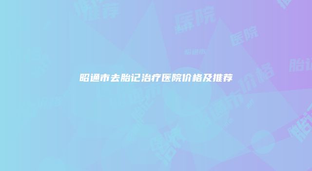 昭通市去胎记治疗医院价格及推荐