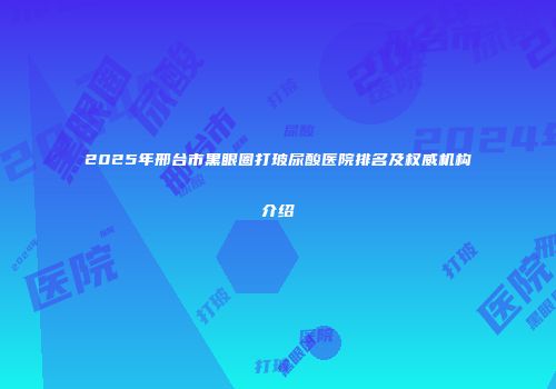 2025年邢台市黑眼圈打玻尿酸医院排名及权威机构介绍