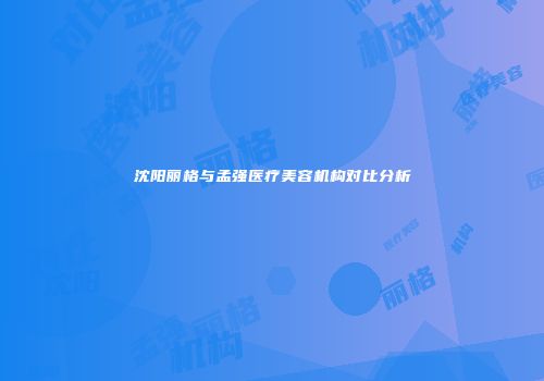 沈阳丽格与孟强医疗美容机构对比分析