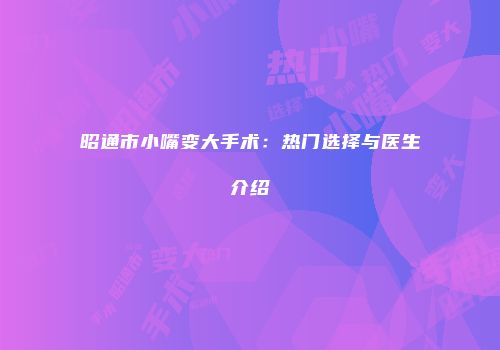 昭通市小嘴变大手术：热门选择与医生介绍