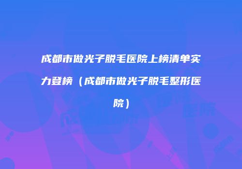 成都市做光子脱毛医院上榜清单实力登榜（成都市做光子脱毛整形医院）