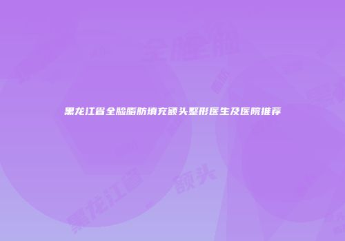 黑龙江省全脸脂肪填充额头整形医生及医院推荐