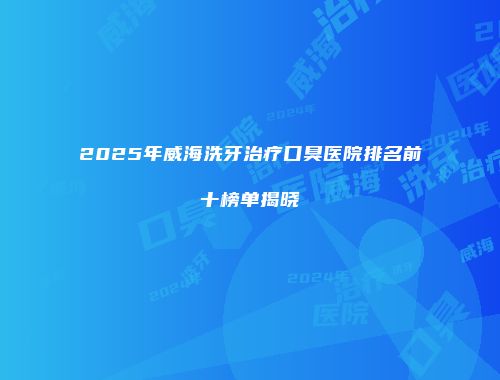 2025年威海洗牙治疗口臭医院排名前十榜单揭晓