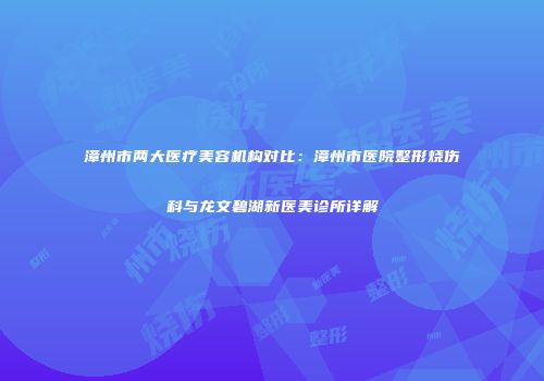 漳州市两大医疗美容机构对比：漳州市医院整形烧伤科与龙文碧湖新医美诊所详解