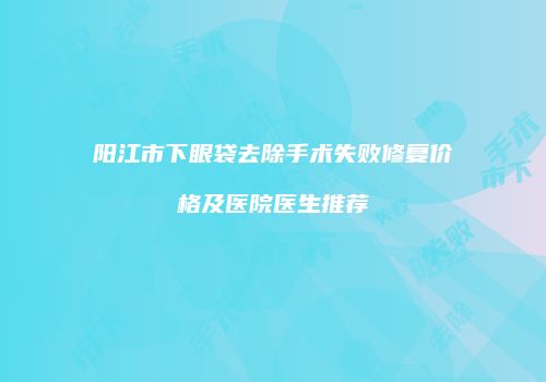 阳江市下眼袋去除手术失败修复价格及医院医生推荐