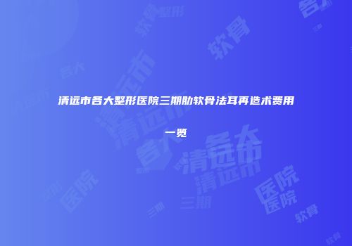 清远市各大整形医院三期肋软骨法耳再造术费用一览