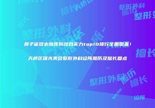 鼻子雀斑去除医院综合实力top10排行全面覆盖！天桥区曙光美容整形外科诊所履历及擅长盘点