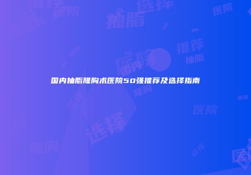 国内抽脂隆胸术医院50强推荐及选择指南