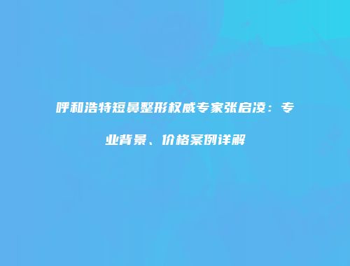 呼和浩特短鼻整形权威专家张启凌：专业背景、价格案例详解