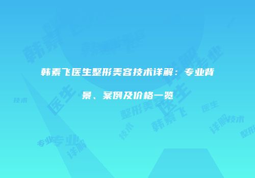 韩素飞医生整形美容技术详解：专业背景、案例及价格一览