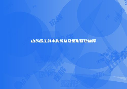 山东省注射丰胸价格及整形医院推荐